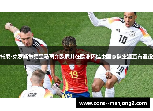 托尼·克罗斯带领皇马再夺欧冠并在欧洲杯结束国家队生涯宣布退役
