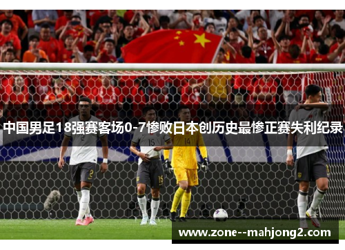 中国男足18强赛客场0-7惨败日本创历史最惨正赛失利纪录 中国男足18强赛客场0-7惨败日本创历史最惨正赛失利纪录
